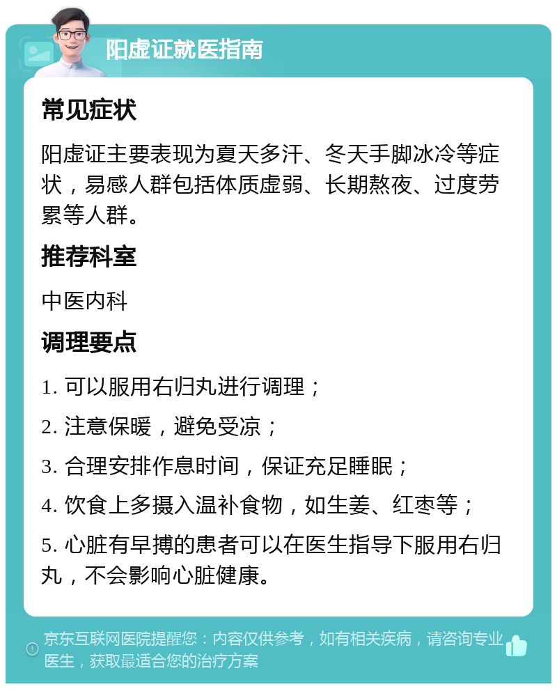 阳虚证就医指南 常见症状 阳虚证主要表现为夏天多汗、冬天手脚冰冷等症状，易感人群包括体质虚弱、长期熬夜、过度劳累等人群。 推荐科室 中医内科 调理要点 1. 可以服用右归丸进行调理； 2. 注意保暖，避免受凉； 3. 合理安排作息时间，保证充足睡眠； 4. 饮食上多摄入温补食物，如生姜、红枣等； 5. 心脏有早搏的患者可以在医生指导下服用右归丸，不会影响心脏健康。