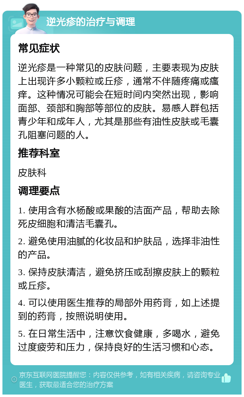 逆光疹的治疗与调理 常见症状 逆光疹是一种常见的皮肤问题，主要表现为皮肤上出现许多小颗粒或丘疹，通常不伴随疼痛或瘙痒。这种情况可能会在短时间内突然出现，影响面部、颈部和胸部等部位的皮肤。易感人群包括青少年和成年人，尤其是那些有油性皮肤或毛囊孔阻塞问题的人。 推荐科室 皮肤科 调理要点 1. 使用含有水杨酸或果酸的洁面产品，帮助去除死皮细胞和清洁毛囊孔。 2. 避免使用油腻的化妆品和护肤品，选择非油性的产品。 3. 保持皮肤清洁，避免挤压或刮擦皮肤上的颗粒或丘疹。 4. 可以使用医生推荐的局部外用药膏，如上述提到的药膏，按照说明使用。 5. 在日常生活中，注意饮食健康，多喝水，避免过度疲劳和压力，保持良好的生活习惯和心态。