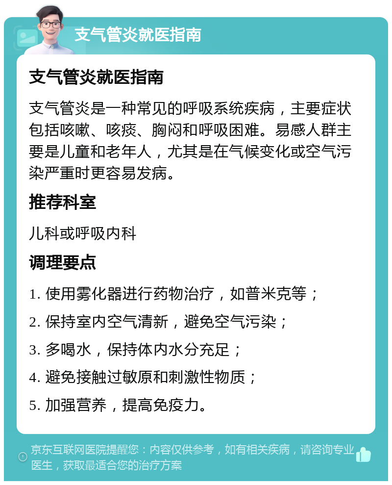 支气管炎就医指南 支气管炎就医指南 支气管炎是一种常见的呼吸系统疾病，主要症状包括咳嗽、咳痰、胸闷和呼吸困难。易感人群主要是儿童和老年人，尤其是在气候变化或空气污染严重时更容易发病。 推荐科室 儿科或呼吸内科 调理要点 1. 使用雾化器进行药物治疗，如普米克等； 2. 保持室内空气清新，避免空气污染； 3. 多喝水，保持体内水分充足； 4. 避免接触过敏原和刺激性物质； 5. 加强营养，提高免疫力。