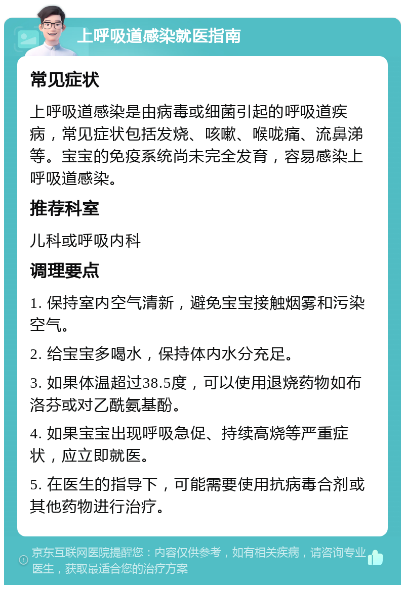 上呼吸道感染就医指南 常见症状 上呼吸道感染是由病毒或细菌引起的呼吸道疾病，常见症状包括发烧、咳嗽、喉咙痛、流鼻涕等。宝宝的免疫系统尚未完全发育，容易感染上呼吸道感染。 推荐科室 儿科或呼吸内科 调理要点 1. 保持室内空气清新，避免宝宝接触烟雾和污染空气。 2. 给宝宝多喝水，保持体内水分充足。 3. 如果体温超过38.5度，可以使用退烧药物如布洛芬或对乙酰氨基酚。 4. 如果宝宝出现呼吸急促、持续高烧等严重症状，应立即就医。 5. 在医生的指导下，可能需要使用抗病毒合剂或其他药物进行治疗。