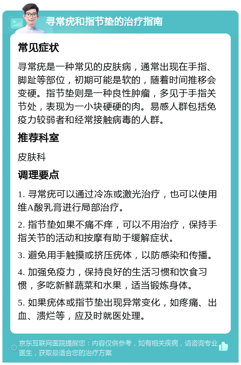 寻常疣和指节垫的治疗指南 常见症状 寻常疣是一种常见的皮肤病，通常出现在手指、脚趾等部位，初期可能是软的，随着时间推移会变硬。指节垫则是一种良性肿瘤，多见于手指关节处，表现为一小块硬硬的肉。易感人群包括免疫力较弱者和经常接触病毒的人群。 推荐科室 皮肤科 调理要点 1. 寻常疣可以通过冷冻或激光治疗，也可以使用维A酸乳膏进行局部治疗。 2. 指节垫如果不痛不痒，可以不用治疗，保持手指关节的活动和按摩有助于缓解症状。 3. 避免用手触摸或挤压疣体，以防感染和传播。 4. 加强免疫力，保持良好的生活习惯和饮食习惯，多吃新鲜蔬菜和水果，适当锻炼身体。 5. 如果疣体或指节垫出现异常变化，如疼痛、出血、溃烂等，应及时就医处理。