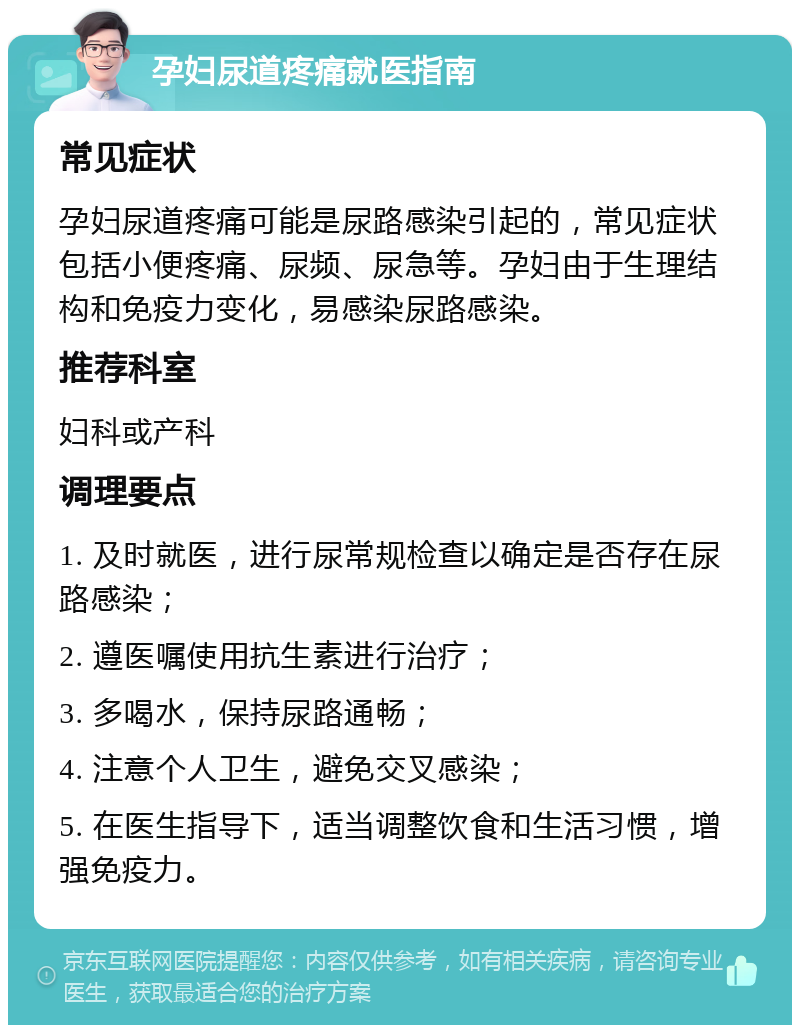 孕妇尿道疼痛就医指南 常见症状 孕妇尿道疼痛可能是尿路感染引起的，常见症状包括小便疼痛、尿频、尿急等。孕妇由于生理结构和免疫力变化，易感染尿路感染。 推荐科室 妇科或产科 调理要点 1. 及时就医，进行尿常规检查以确定是否存在尿路感染； 2. 遵医嘱使用抗生素进行治疗； 3. 多喝水，保持尿路通畅； 4. 注意个人卫生，避免交叉感染； 5. 在医生指导下，适当调整饮食和生活习惯，增强免疫力。