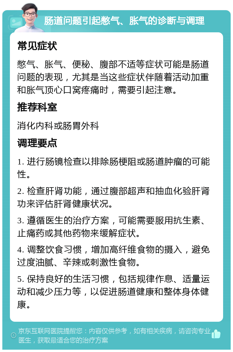 肠道问题引起憋气、胀气的诊断与调理 常见症状 憋气、胀气、便秘、腹部不适等症状可能是肠道问题的表现，尤其是当这些症状伴随着活动加重和胀气顶心口窝疼痛时，需要引起注意。 推荐科室 消化内科或肠胃外科 调理要点 1. 进行肠镜检查以排除肠梗阻或肠道肿瘤的可能性。 2. 检查肝肾功能，通过腹部超声和抽血化验肝肾功来评估肝肾健康状况。 3. 遵循医生的治疗方案，可能需要服用抗生素、止痛药或其他药物来缓解症状。 4. 调整饮食习惯，增加高纤维食物的摄入，避免过度油腻、辛辣或刺激性食物。 5. 保持良好的生活习惯，包括规律作息、适量运动和减少压力等，以促进肠道健康和整体身体健康。