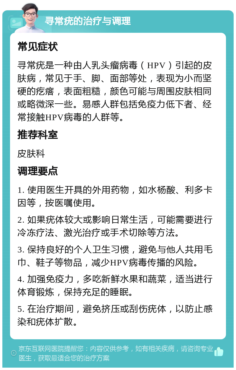 寻常疣的治疗与调理 常见症状 寻常疣是一种由人乳头瘤病毒（HPV）引起的皮肤病，常见于手、脚、面部等处，表现为小而坚硬的疙瘩，表面粗糙，颜色可能与周围皮肤相同或略微深一些。易感人群包括免疫力低下者、经常接触HPV病毒的人群等。 推荐科室 皮肤科 调理要点 1. 使用医生开具的外用药物，如水杨酸、利多卡因等，按医嘱使用。 2. 如果疣体较大或影响日常生活，可能需要进行冷冻疗法、激光治疗或手术切除等方法。 3. 保持良好的个人卫生习惯，避免与他人共用毛巾、鞋子等物品，减少HPV病毒传播的风险。 4. 加强免疫力，多吃新鲜水果和蔬菜，适当进行体育锻炼，保持充足的睡眠。 5. 在治疗期间，避免挤压或刮伤疣体，以防止感染和疣体扩散。