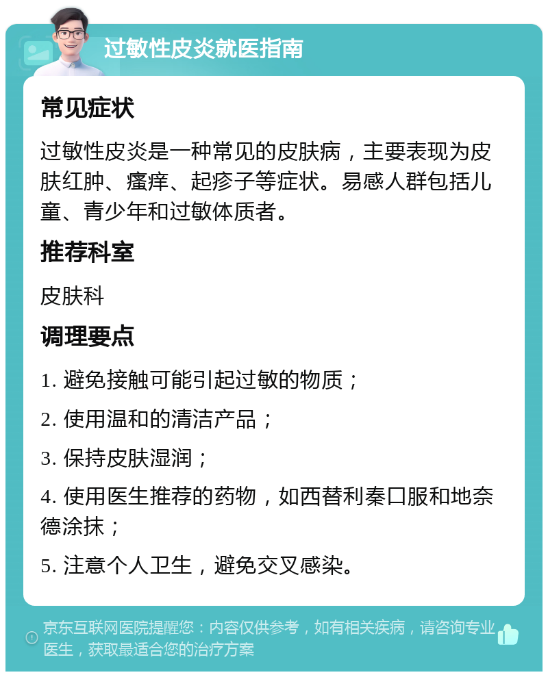 过敏性皮炎就医指南 常见症状 过敏性皮炎是一种常见的皮肤病，主要表现为皮肤红肿、瘙痒、起疹子等症状。易感人群包括儿童、青少年和过敏体质者。 推荐科室 皮肤科 调理要点 1. 避免接触可能引起过敏的物质； 2. 使用温和的清洁产品； 3. 保持皮肤湿润； 4. 使用医生推荐的药物，如西替利秦口服和地奈德涂抹； 5. 注意个人卫生，避免交叉感染。