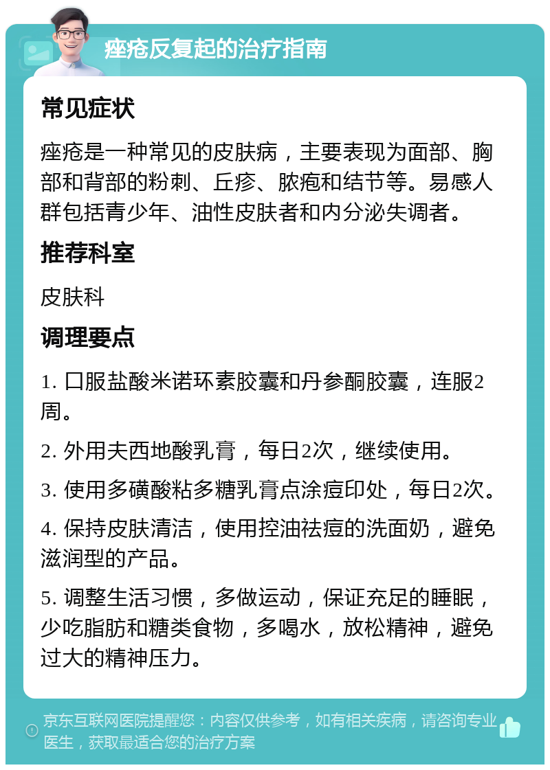 痤疮反复起的治疗指南 常见症状 痤疮是一种常见的皮肤病，主要表现为面部、胸部和背部的粉刺、丘疹、脓疱和结节等。易感人群包括青少年、油性皮肤者和内分泌失调者。 推荐科室 皮肤科 调理要点 1. 口服盐酸米诺环素胶囊和丹参酮胶囊，连服2周。 2. 外用夫西地酸乳膏，每日2次，继续使用。 3. 使用多磺酸粘多糖乳膏点涂痘印处，每日2次。 4. 保持皮肤清洁，使用控油祛痘的洗面奶，避免滋润型的产品。 5. 调整生活习惯，多做运动，保证充足的睡眠，少吃脂肪和糖类食物，多喝水，放松精神，避免过大的精神压力。