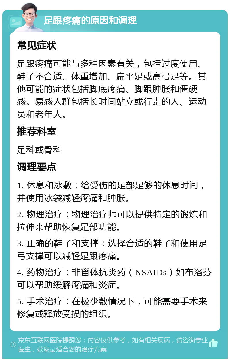 足跟疼痛的原因和调理 常见症状 足跟疼痛可能与多种因素有关，包括过度使用、鞋子不合适、体重增加、扁平足或高弓足等。其他可能的症状包括脚底疼痛、脚跟肿胀和僵硬感。易感人群包括长时间站立或行走的人、运动员和老年人。 推荐科室 足科或骨科 调理要点 1. 休息和冰敷：给受伤的足部足够的休息时间，并使用冰袋减轻疼痛和肿胀。 2. 物理治疗：物理治疗师可以提供特定的锻炼和拉伸来帮助恢复足部功能。 3. 正确的鞋子和支撑：选择合适的鞋子和使用足弓支撑可以减轻足跟疼痛。 4. 药物治疗：非甾体抗炎药（NSAIDs）如布洛芬可以帮助缓解疼痛和炎症。 5. 手术治疗：在极少数情况下，可能需要手术来修复或释放受损的组织。