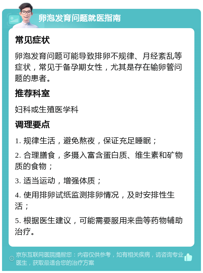 卵泡发育问题就医指南 常见症状 卵泡发育问题可能导致排卵不规律、月经紊乱等症状，常见于备孕期女性，尤其是存在输卵管问题的患者。 推荐科室 妇科或生殖医学科 调理要点 1. 规律生活，避免熬夜，保证充足睡眠； 2. 合理膳食，多摄入富含蛋白质、维生素和矿物质的食物； 3. 适当运动，增强体质； 4. 使用排卵试纸监测排卵情况，及时安排性生活； 5. 根据医生建议，可能需要服用来曲等药物辅助治疗。