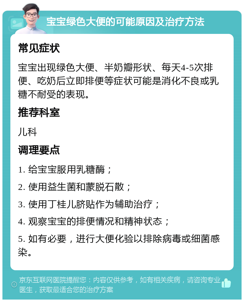 宝宝绿色大便的可能原因及治疗方法 常见症状 宝宝出现绿色大便、半奶瓣形状、每天4-5次排便、吃奶后立即排便等症状可能是消化不良或乳糖不耐受的表现。 推荐科室 儿科 调理要点 1. 给宝宝服用乳糖酶； 2. 使用益生菌和蒙脱石散； 3. 使用丁桂儿脐贴作为辅助治疗； 4. 观察宝宝的排便情况和精神状态； 5. 如有必要，进行大便化验以排除病毒或细菌感染。