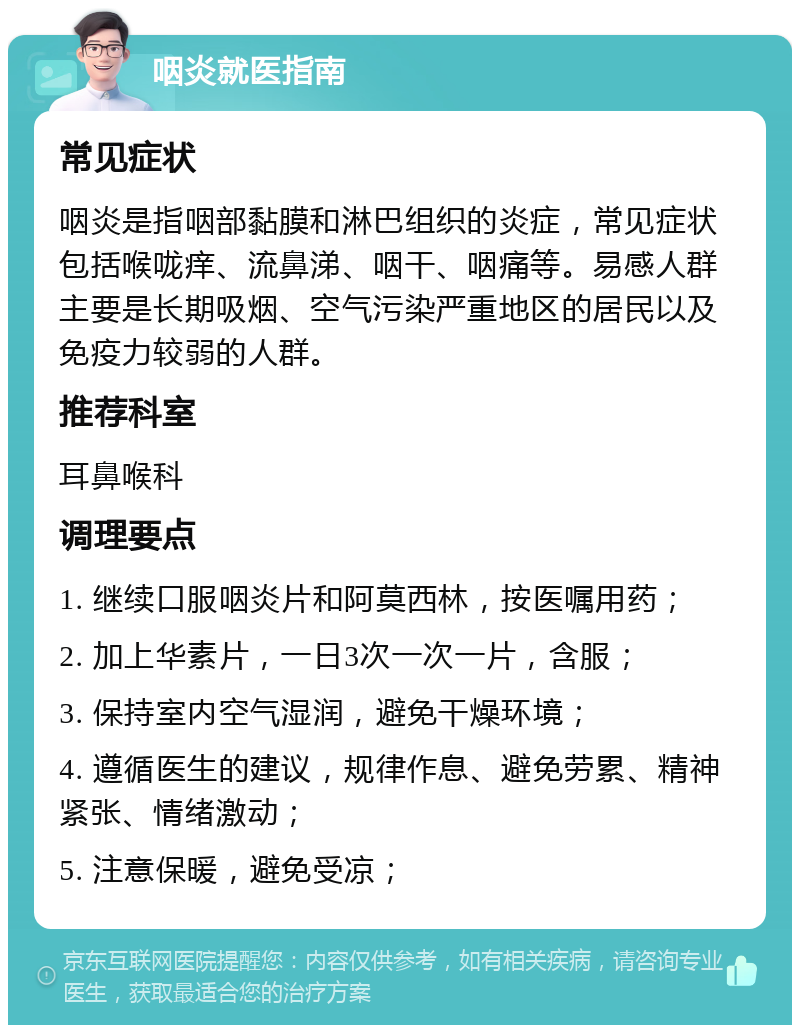 咽炎就医指南 常见症状 咽炎是指咽部黏膜和淋巴组织的炎症，常见症状包括喉咙痒、流鼻涕、咽干、咽痛等。易感人群主要是长期吸烟、空气污染严重地区的居民以及免疫力较弱的人群。 推荐科室 耳鼻喉科 调理要点 1. 继续口服咽炎片和阿莫西林，按医嘱用药； 2. 加上华素片，一日3次一次一片，含服； 3. 保持室内空气湿润，避免干燥环境； 4. 遵循医生的建议，规律作息、避免劳累、精神紧张、情绪激动； 5. 注意保暖，避免受凉；