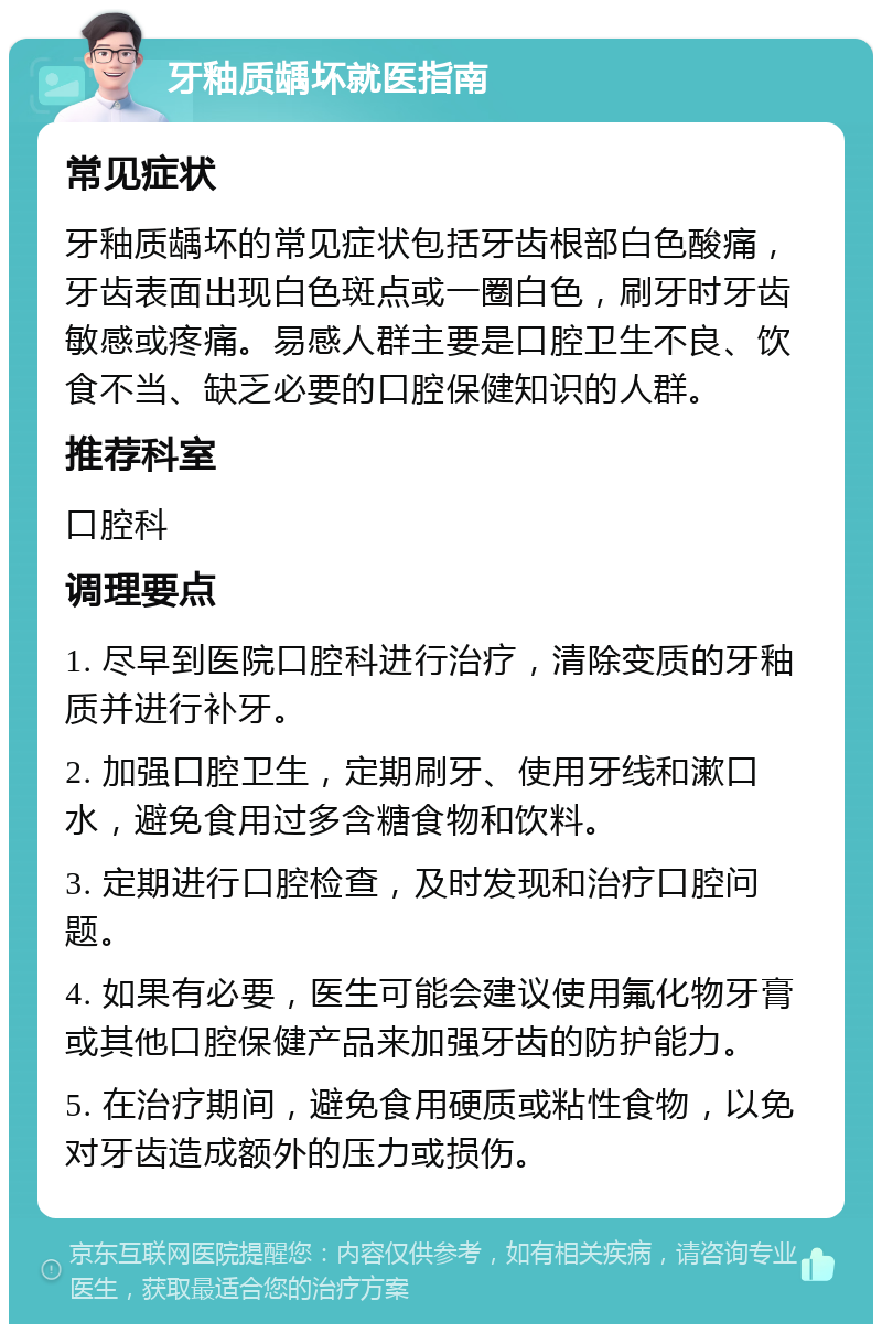 牙釉质龋坏就医指南 常见症状 牙釉质龋坏的常见症状包括牙齿根部白色酸痛，牙齿表面出现白色斑点或一圈白色，刷牙时牙齿敏感或疼痛。易感人群主要是口腔卫生不良、饮食不当、缺乏必要的口腔保健知识的人群。 推荐科室 口腔科 调理要点 1. 尽早到医院口腔科进行治疗，清除变质的牙釉质并进行补牙。 2. 加强口腔卫生，定期刷牙、使用牙线和漱口水，避免食用过多含糖食物和饮料。 3. 定期进行口腔检查，及时发现和治疗口腔问题。 4. 如果有必要，医生可能会建议使用氟化物牙膏或其他口腔保健产品来加强牙齿的防护能力。 5. 在治疗期间，避免食用硬质或粘性食物，以免对牙齿造成额外的压力或损伤。