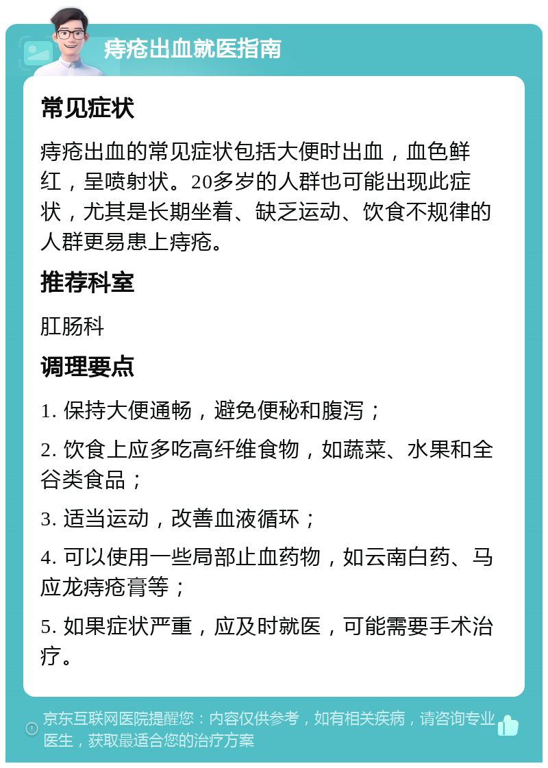 痔疮出血就医指南 常见症状 痔疮出血的常见症状包括大便时出血，血色鲜红，呈喷射状。20多岁的人群也可能出现此症状，尤其是长期坐着、缺乏运动、饮食不规律的人群更易患上痔疮。 推荐科室 肛肠科 调理要点 1. 保持大便通畅，避免便秘和腹泻； 2. 饮食上应多吃高纤维食物，如蔬菜、水果和全谷类食品； 3. 适当运动，改善血液循环； 4. 可以使用一些局部止血药物，如云南白药、马应龙痔疮膏等； 5. 如果症状严重，应及时就医，可能需要手术治疗。