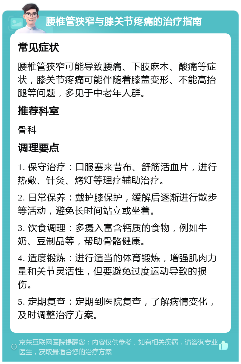 腰椎管狭窄与膝关节疼痛的治疗指南 常见症状 腰椎管狭窄可能导致腰痛、下肢麻木、酸痛等症状，膝关节疼痛可能伴随着膝盖变形、不能高抬腿等问题，多见于中老年人群。 推荐科室 骨科 调理要点 1. 保守治疗：口服塞来昔布、舒筋活血片，进行热敷、针灸、烤灯等理疗辅助治疗。 2. 日常保养：戴护膝保护，缓解后逐渐进行散步等活动，避免长时间站立或坐着。 3. 饮食调理：多摄入富含钙质的食物，例如牛奶、豆制品等，帮助骨骼健康。 4. 适度锻炼：进行适当的体育锻炼，增强肌肉力量和关节灵活性，但要避免过度运动导致的损伤。 5. 定期复查：定期到医院复查，了解病情变化，及时调整治疗方案。