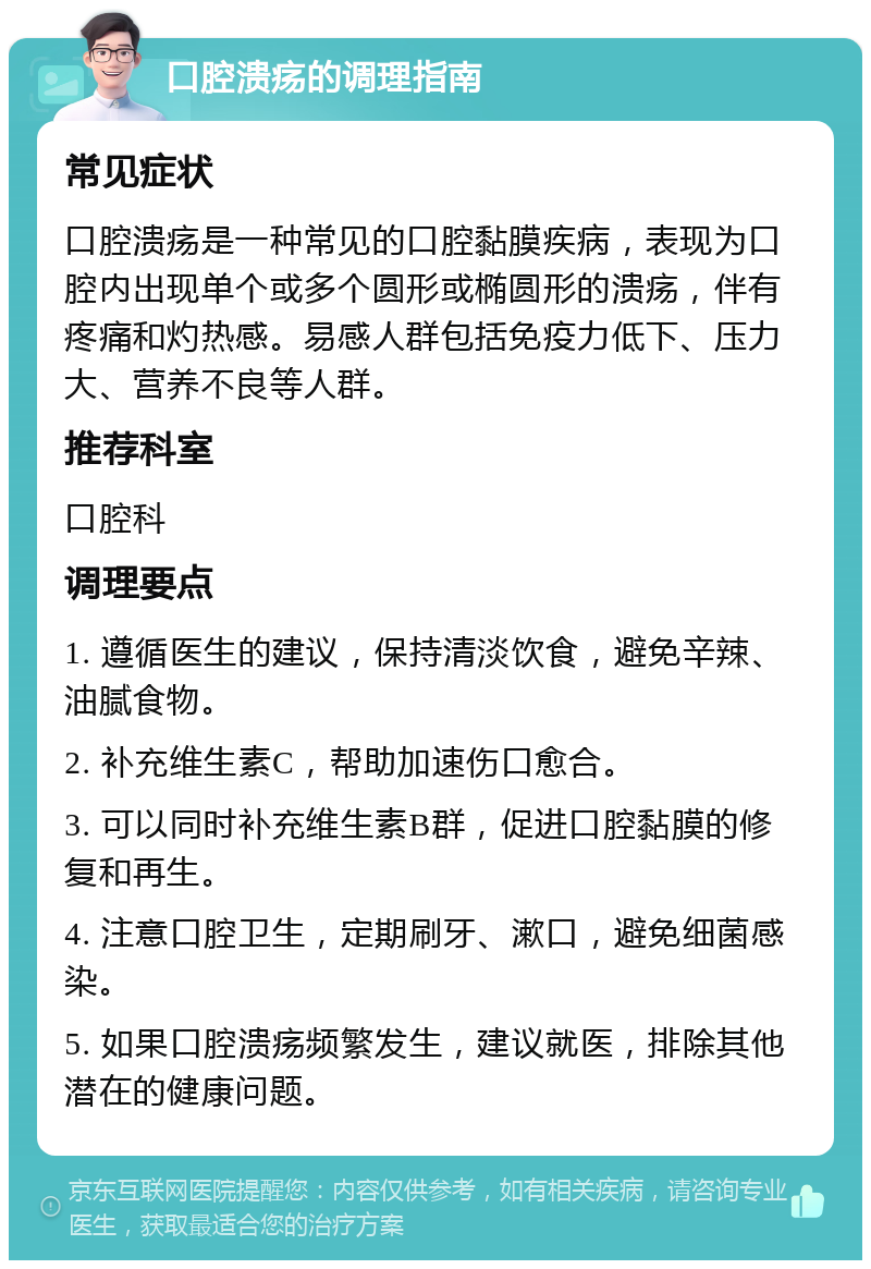 口腔溃疡的调理指南 常见症状 口腔溃疡是一种常见的口腔黏膜疾病，表现为口腔内出现单个或多个圆形或椭圆形的溃疡，伴有疼痛和灼热感。易感人群包括免疫力低下、压力大、营养不良等人群。 推荐科室 口腔科 调理要点 1. 遵循医生的建议，保持清淡饮食，避免辛辣、油腻食物。 2. 补充维生素C，帮助加速伤口愈合。 3. 可以同时补充维生素B群，促进口腔黏膜的修复和再生。 4. 注意口腔卫生，定期刷牙、漱口，避免细菌感染。 5. 如果口腔溃疡频繁发生，建议就医，排除其他潜在的健康问题。