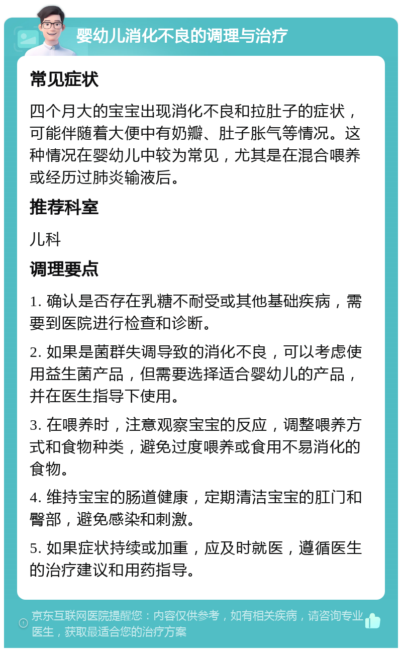 婴幼儿消化不良的调理与治疗 常见症状 四个月大的宝宝出现消化不良和拉肚子的症状，可能伴随着大便中有奶瓣、肚子胀气等情况。这种情况在婴幼儿中较为常见，尤其是在混合喂养或经历过肺炎输液后。 推荐科室 儿科 调理要点 1. 确认是否存在乳糖不耐受或其他基础疾病，需要到医院进行检查和诊断。 2. 如果是菌群失调导致的消化不良，可以考虑使用益生菌产品，但需要选择适合婴幼儿的产品，并在医生指导下使用。 3. 在喂养时，注意观察宝宝的反应，调整喂养方式和食物种类，避免过度喂养或食用不易消化的食物。 4. 维持宝宝的肠道健康，定期清洁宝宝的肛门和臀部，避免感染和刺激。 5. 如果症状持续或加重，应及时就医，遵循医生的治疗建议和用药指导。