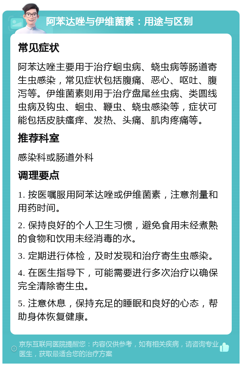 阿苯达唑与伊维菌素：用途与区别 常见症状 阿苯达唑主要用于治疗蛔虫病、蛲虫病等肠道寄生虫感染，常见症状包括腹痛、恶心、呕吐、腹泻等。伊维菌素则用于治疗盘尾丝虫病、类圆线虫病及钩虫、蛔虫、鞭虫、蛲虫感染等，症状可能包括皮肤瘙痒、发热、头痛、肌肉疼痛等。 推荐科室 感染科或肠道外科 调理要点 1. 按医嘱服用阿苯达唑或伊维菌素，注意剂量和用药时间。 2. 保持良好的个人卫生习惯，避免食用未经煮熟的食物和饮用未经消毒的水。 3. 定期进行体检，及时发现和治疗寄生虫感染。 4. 在医生指导下，可能需要进行多次治疗以确保完全清除寄生虫。 5. 注意休息，保持充足的睡眠和良好的心态，帮助身体恢复健康。