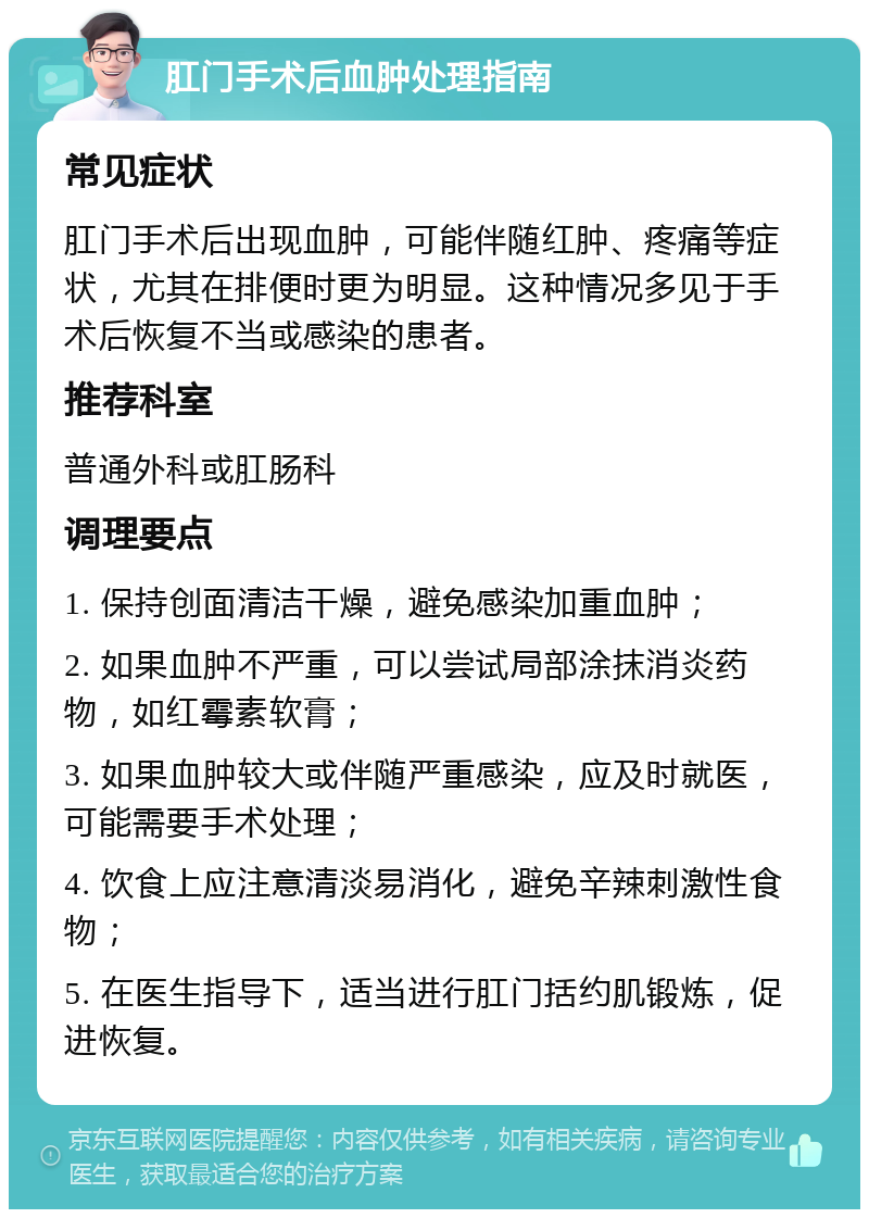 肛门手术后血肿处理指南 常见症状 肛门手术后出现血肿，可能伴随红肿、疼痛等症状，尤其在排便时更为明显。这种情况多见于手术后恢复不当或感染的患者。 推荐科室 普通外科或肛肠科 调理要点 1. 保持创面清洁干燥，避免感染加重血肿； 2. 如果血肿不严重，可以尝试局部涂抹消炎药物，如红霉素软膏； 3. 如果血肿较大或伴随严重感染，应及时就医，可能需要手术处理； 4. 饮食上应注意清淡易消化，避免辛辣刺激性食物； 5. 在医生指导下，适当进行肛门括约肌锻炼，促进恢复。