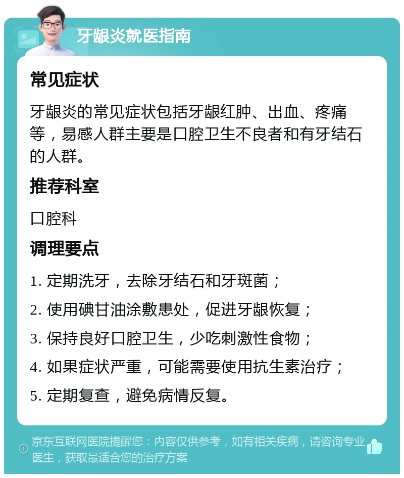 牙龈炎就医指南 常见症状 牙龈炎的常见症状包括牙龈红肿、出血、疼痛等，易感人群主要是口腔卫生不良者和有牙结石的人群。 推荐科室 口腔科 调理要点 1. 定期洗牙，去除牙结石和牙斑菌； 2. 使用碘甘油涂敷患处，促进牙龈恢复； 3. 保持良好口腔卫生，少吃刺激性食物； 4. 如果症状严重，可能需要使用抗生素治疗； 5. 定期复查，避免病情反复。