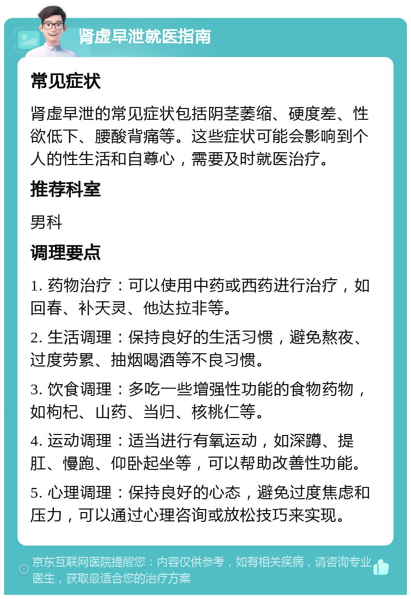 肾虚早泄就医指南 常见症状 肾虚早泄的常见症状包括阴茎萎缩、硬度差、性欲低下、腰酸背痛等。这些症状可能会影响到个人的性生活和自尊心，需要及时就医治疗。 推荐科室 男科 调理要点 1. 药物治疗：可以使用中药或西药进行治疗，如回春、补天灵、他达拉非等。 2. 生活调理：保持良好的生活习惯，避免熬夜、过度劳累、抽烟喝酒等不良习惯。 3. 饮食调理：多吃一些增强性功能的食物药物，如枸杞、山药、当归、核桃仁等。 4. 运动调理：适当进行有氧运动，如深蹲、提肛、慢跑、仰卧起坐等，可以帮助改善性功能。 5. 心理调理：保持良好的心态，避免过度焦虑和压力，可以通过心理咨询或放松技巧来实现。