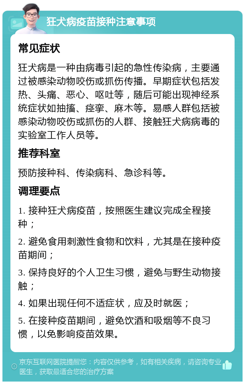 狂犬病疫苗接种注意事项 常见症状 狂犬病是一种由病毒引起的急性传染病，主要通过被感染动物咬伤或抓伤传播。早期症状包括发热、头痛、恶心、呕吐等，随后可能出现神经系统症状如抽搐、痉挛、麻木等。易感人群包括被感染动物咬伤或抓伤的人群、接触狂犬病病毒的实验室工作人员等。 推荐科室 预防接种科、传染病科、急诊科等。 调理要点 1. 接种狂犬病疫苗，按照医生建议完成全程接种； 2. 避免食用刺激性食物和饮料，尤其是在接种疫苗期间； 3. 保持良好的个人卫生习惯，避免与野生动物接触； 4. 如果出现任何不适症状，应及时就医； 5. 在接种疫苗期间，避免饮酒和吸烟等不良习惯，以免影响疫苗效果。