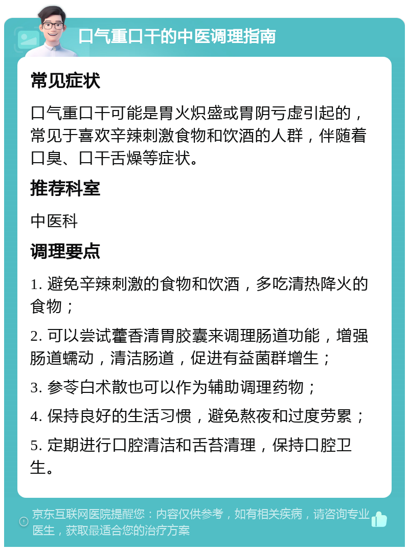 口气重口干的中医调理指南 常见症状 口气重口干可能是胃火炽盛或胃阴亏虚引起的，常见于喜欢辛辣刺激食物和饮酒的人群，伴随着口臭、口干舌燥等症状。 推荐科室 中医科 调理要点 1. 避免辛辣刺激的食物和饮酒，多吃清热降火的食物； 2. 可以尝试藿香清胃胶囊来调理肠道功能，增强肠道蠕动，清洁肠道，促进有益菌群增生； 3. 参苓白术散也可以作为辅助调理药物； 4. 保持良好的生活习惯，避免熬夜和过度劳累； 5. 定期进行口腔清洁和舌苔清理，保持口腔卫生。