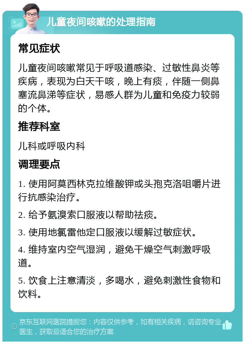 儿童夜间咳嗽的处理指南 常见症状 儿童夜间咳嗽常见于呼吸道感染、过敏性鼻炎等疾病，表现为白天干咳，晚上有痰，伴随一侧鼻塞流鼻涕等症状，易感人群为儿童和免疫力较弱的个体。 推荐科室 儿科或呼吸内科 调理要点 1. 使用阿莫西林克拉维酸钾或头孢克洛咀嚼片进行抗感染治疗。 2. 给予氨溴索口服液以帮助祛痰。 3. 使用地氯雷他定口服液以缓解过敏症状。 4. 维持室内空气湿润，避免干燥空气刺激呼吸道。 5. 饮食上注意清淡，多喝水，避免刺激性食物和饮料。