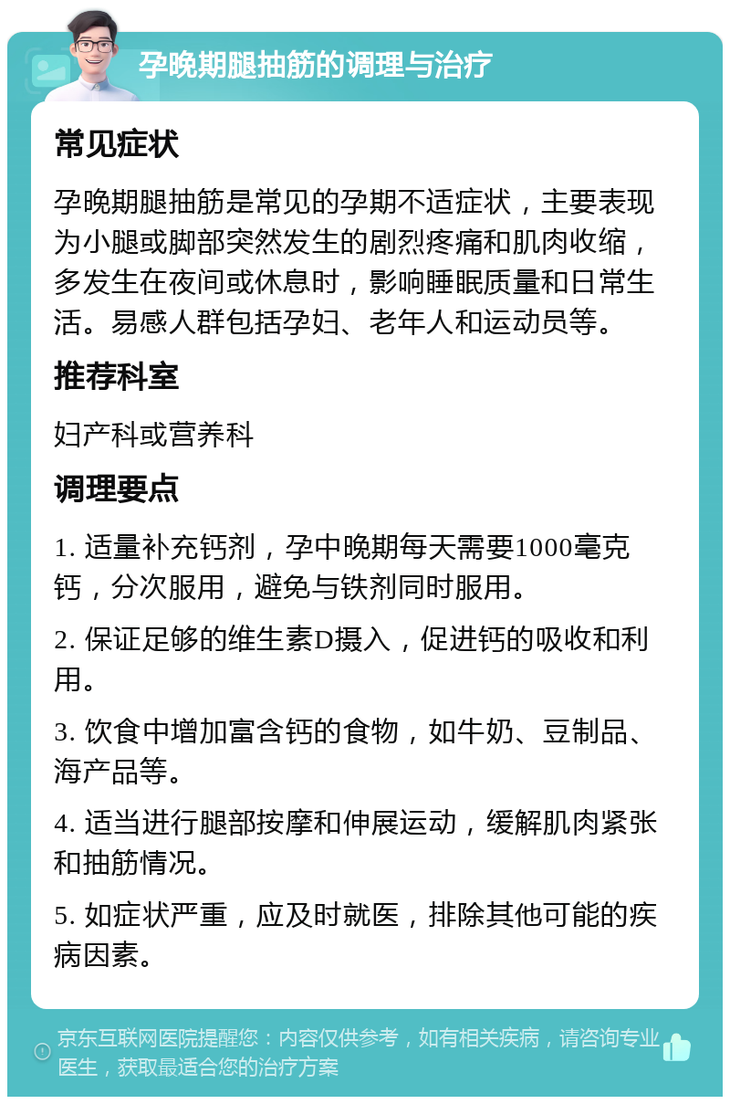 孕晚期腿抽筋的调理与治疗 常见症状 孕晚期腿抽筋是常见的孕期不适症状，主要表现为小腿或脚部突然发生的剧烈疼痛和肌肉收缩，多发生在夜间或休息时，影响睡眠质量和日常生活。易感人群包括孕妇、老年人和运动员等。 推荐科室 妇产科或营养科 调理要点 1. 适量补充钙剂，孕中晚期每天需要1000毫克钙，分次服用，避免与铁剂同时服用。 2. 保证足够的维生素D摄入，促进钙的吸收和利用。 3. 饮食中增加富含钙的食物，如牛奶、豆制品、海产品等。 4. 适当进行腿部按摩和伸展运动，缓解肌肉紧张和抽筋情况。 5. 如症状严重，应及时就医，排除其他可能的疾病因素。