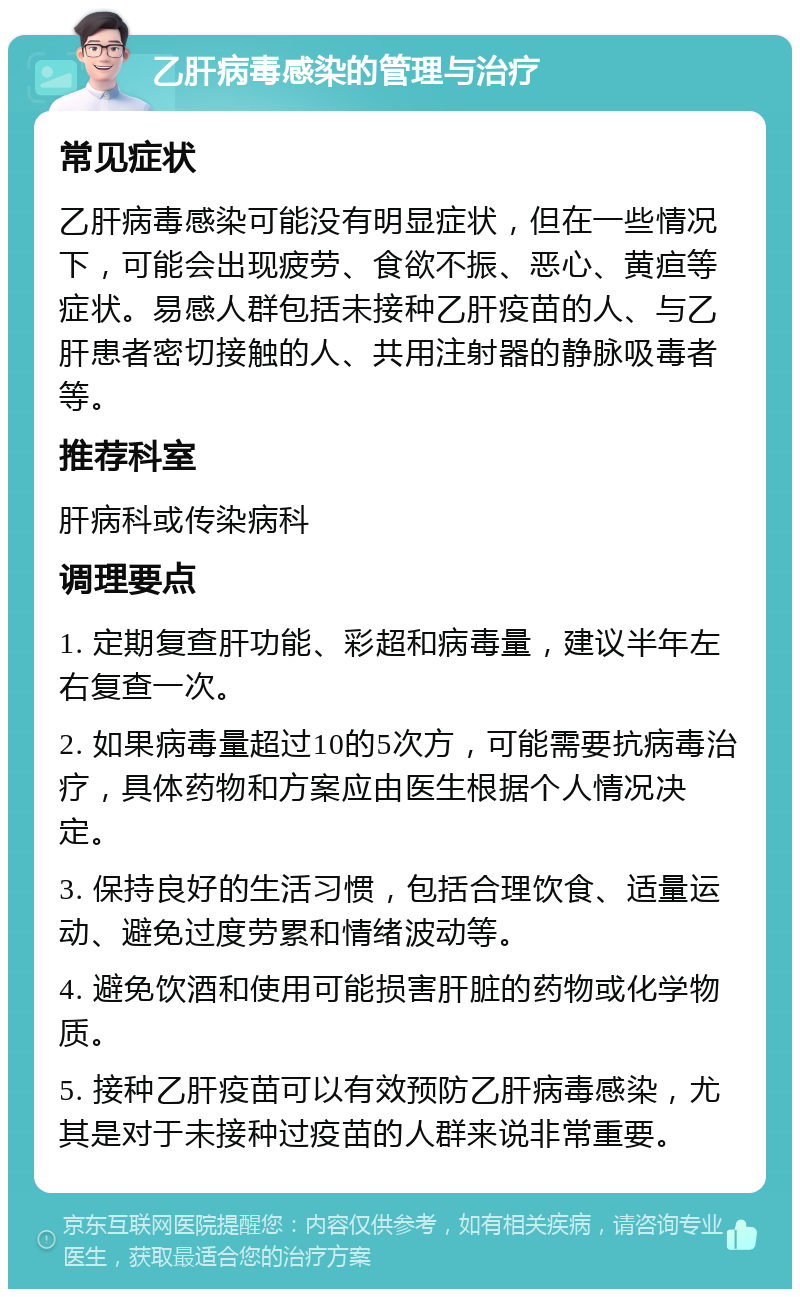 乙肝病毒感染的管理与治疗 常见症状 乙肝病毒感染可能没有明显症状，但在一些情况下，可能会出现疲劳、食欲不振、恶心、黄疸等症状。易感人群包括未接种乙肝疫苗的人、与乙肝患者密切接触的人、共用注射器的静脉吸毒者等。 推荐科室 肝病科或传染病科 调理要点 1. 定期复查肝功能、彩超和病毒量，建议半年左右复查一次。 2. 如果病毒量超过10的5次方，可能需要抗病毒治疗，具体药物和方案应由医生根据个人情况决定。 3. 保持良好的生活习惯，包括合理饮食、适量运动、避免过度劳累和情绪波动等。 4. 避免饮酒和使用可能损害肝脏的药物或化学物质。 5. 接种乙肝疫苗可以有效预防乙肝病毒感染，尤其是对于未接种过疫苗的人群来说非常重要。