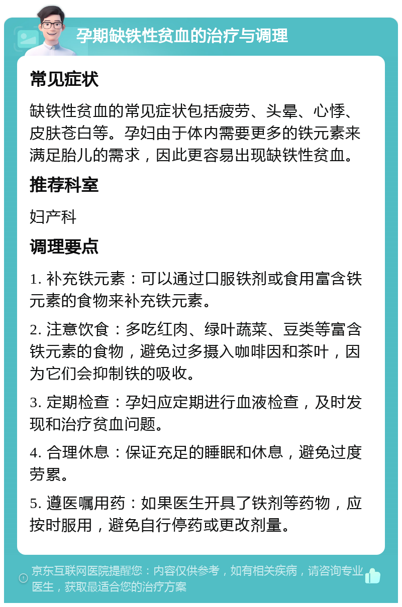 孕期缺铁性贫血的治疗与调理 常见症状 缺铁性贫血的常见症状包括疲劳、头晕、心悸、皮肤苍白等。孕妇由于体内需要更多的铁元素来满足胎儿的需求，因此更容易出现缺铁性贫血。 推荐科室 妇产科 调理要点 1. 补充铁元素：可以通过口服铁剂或食用富含铁元素的食物来补充铁元素。 2. 注意饮食：多吃红肉、绿叶蔬菜、豆类等富含铁元素的食物，避免过多摄入咖啡因和茶叶，因为它们会抑制铁的吸收。 3. 定期检查：孕妇应定期进行血液检查，及时发现和治疗贫血问题。 4. 合理休息：保证充足的睡眠和休息，避免过度劳累。 5. 遵医嘱用药：如果医生开具了铁剂等药物，应按时服用，避免自行停药或更改剂量。