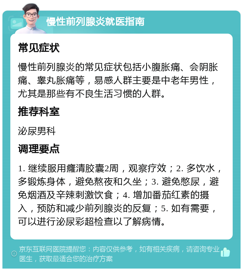 慢性前列腺炎就医指南 常见症状 慢性前列腺炎的常见症状包括小腹胀痛、会阴胀痛、睾丸胀痛等，易感人群主要是中老年男性，尤其是那些有不良生活习惯的人群。 推荐科室 泌尿男科 调理要点 1. 继续服用癃清胶囊2周，观察疗效；2. 多饮水，多锻炼身体，避免熬夜和久坐；3. 避免憋尿，避免烟酒及辛辣刺激饮食；4. 增加番茄红素的摄入，预防和减少前列腺炎的反复；5. 如有需要，可以进行泌尿彩超检查以了解病情。