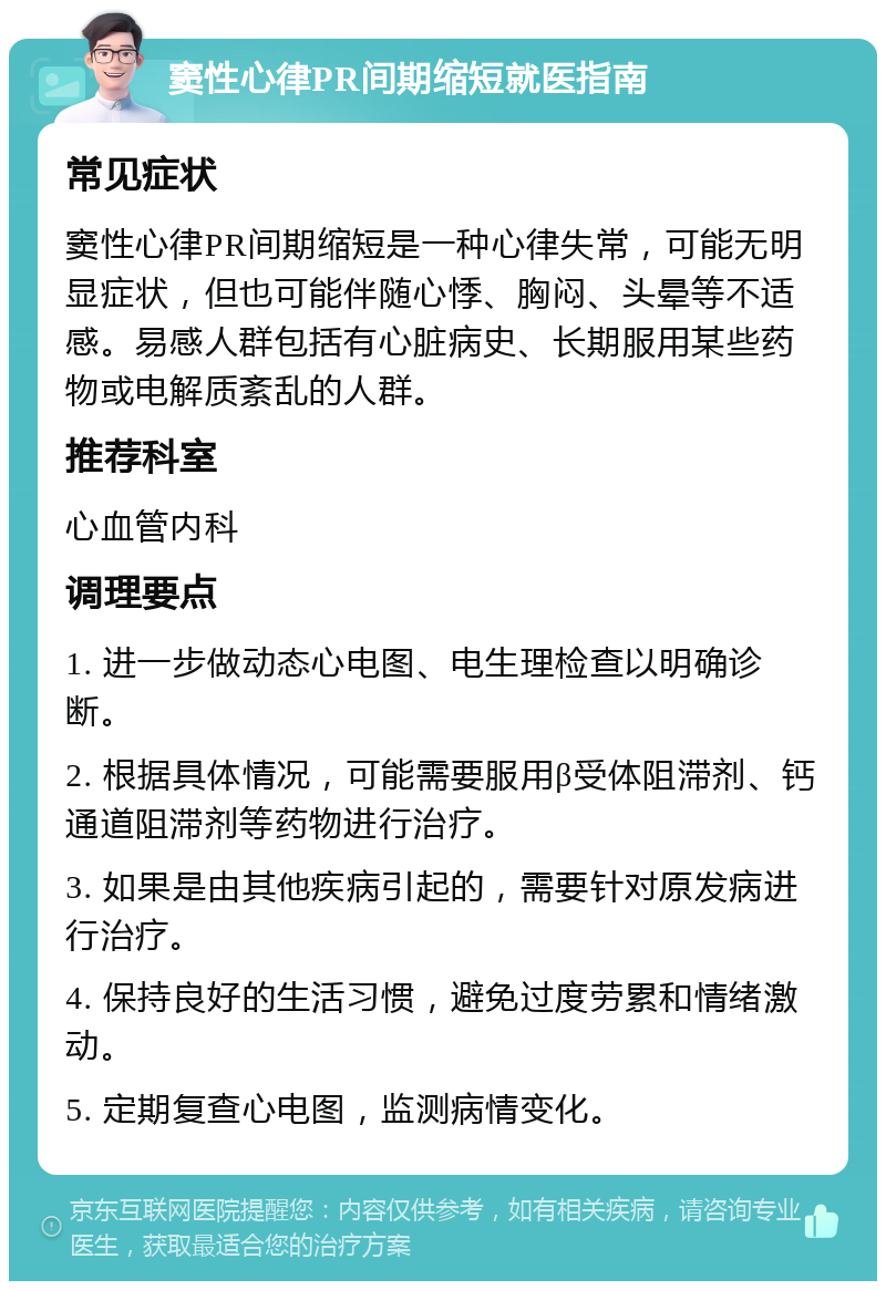 窦性心律PR间期缩短就医指南 常见症状 窦性心律PR间期缩短是一种心律失常，可能无明显症状，但也可能伴随心悸、胸闷、头晕等不适感。易感人群包括有心脏病史、长期服用某些药物或电解质紊乱的人群。 推荐科室 心血管内科 调理要点 1. 进一步做动态心电图、电生理检查以明确诊断。 2. 根据具体情况，可能需要服用β受体阻滞剂、钙通道阻滞剂等药物进行治疗。 3. 如果是由其他疾病引起的，需要针对原发病进行治疗。 4. 保持良好的生活习惯，避免过度劳累和情绪激动。 5. 定期复查心电图，监测病情变化。