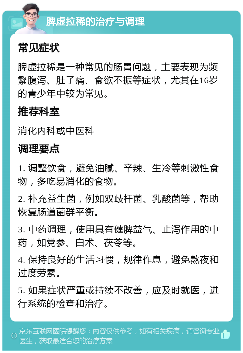 脾虚拉稀的治疗与调理 常见症状 脾虚拉稀是一种常见的肠胃问题，主要表现为频繁腹泻、肚子痛、食欲不振等症状，尤其在16岁的青少年中较为常见。 推荐科室 消化内科或中医科 调理要点 1. 调整饮食，避免油腻、辛辣、生冷等刺激性食物，多吃易消化的食物。 2. 补充益生菌，例如双歧杆菌、乳酸菌等，帮助恢复肠道菌群平衡。 3. 中药调理，使用具有健脾益气、止泻作用的中药，如党参、白术、茯苓等。 4. 保持良好的生活习惯，规律作息，避免熬夜和过度劳累。 5. 如果症状严重或持续不改善，应及时就医，进行系统的检查和治疗。