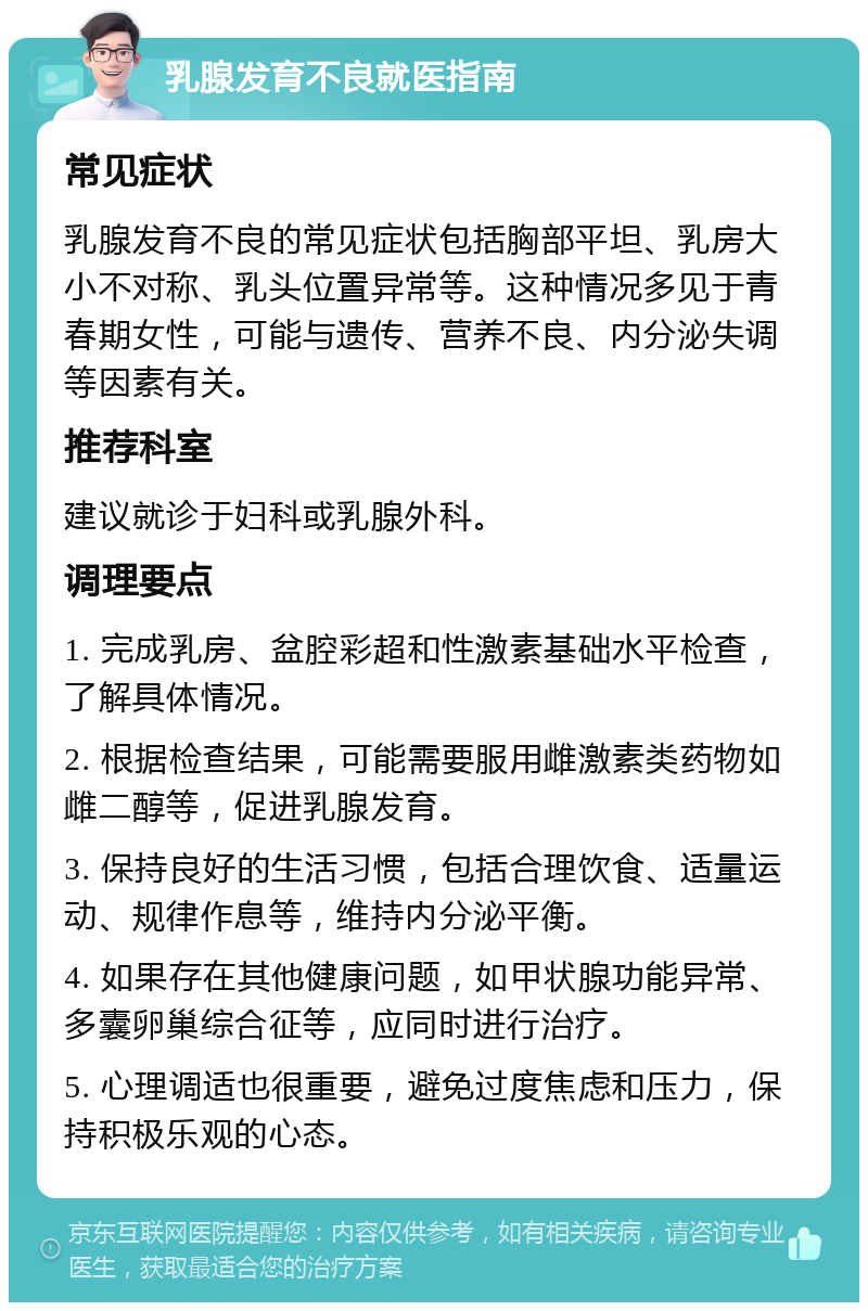 乳腺发育不良就医指南 常见症状 乳腺发育不良的常见症状包括胸部平坦、乳房大小不对称、乳头位置异常等。这种情况多见于青春期女性，可能与遗传、营养不良、内分泌失调等因素有关。 推荐科室 建议就诊于妇科或乳腺外科。 调理要点 1. 完成乳房、盆腔彩超和性激素基础水平检查，了解具体情况。 2. 根据检查结果，可能需要服用雌激素类药物如雌二醇等，促进乳腺发育。 3. 保持良好的生活习惯，包括合理饮食、适量运动、规律作息等，维持内分泌平衡。 4. 如果存在其他健康问题，如甲状腺功能异常、多囊卵巢综合征等，应同时进行治疗。 5. 心理调适也很重要，避免过度焦虑和压力，保持积极乐观的心态。