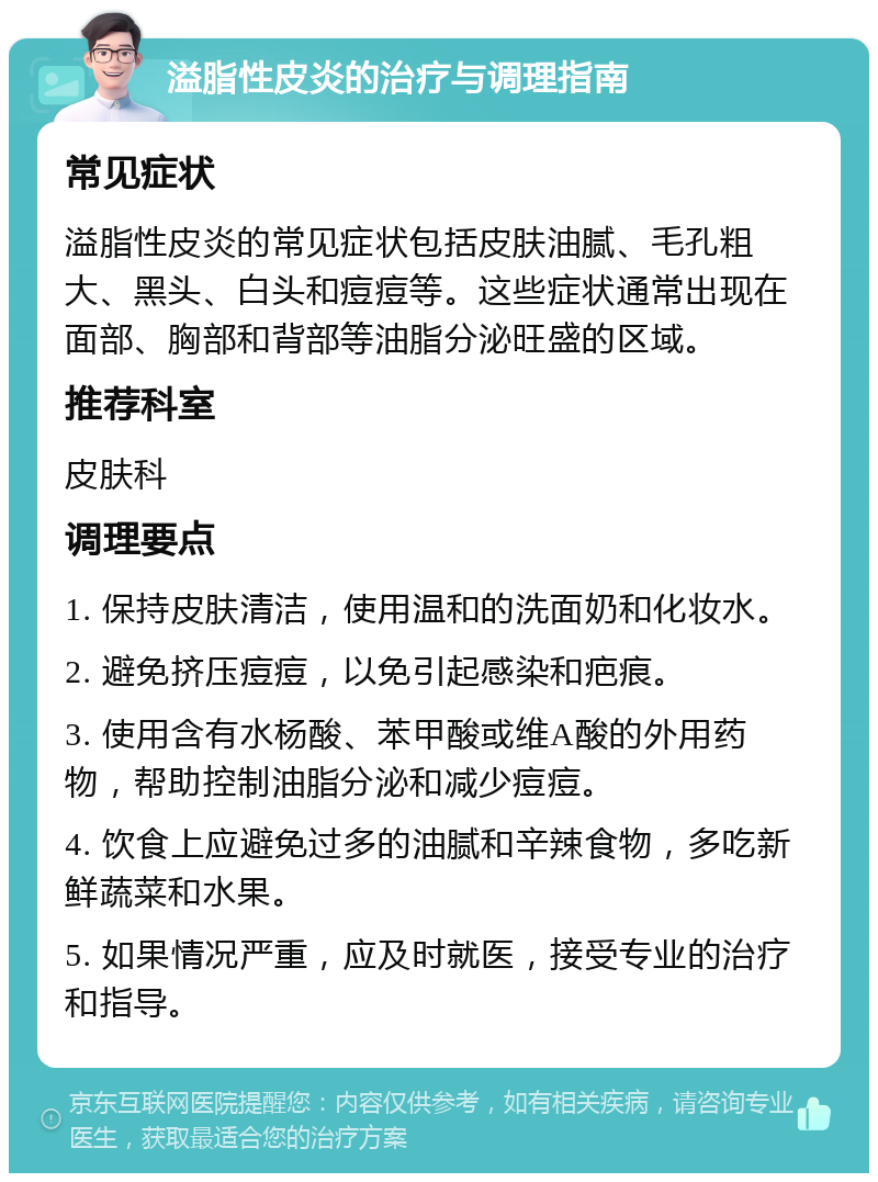 溢脂性皮炎的治疗与调理指南 常见症状 溢脂性皮炎的常见症状包括皮肤油腻、毛孔粗大、黑头、白头和痘痘等。这些症状通常出现在面部、胸部和背部等油脂分泌旺盛的区域。 推荐科室 皮肤科 调理要点 1. 保持皮肤清洁，使用温和的洗面奶和化妆水。 2. 避免挤压痘痘，以免引起感染和疤痕。 3. 使用含有水杨酸、苯甲酸或维A酸的外用药物，帮助控制油脂分泌和减少痘痘。 4. 饮食上应避免过多的油腻和辛辣食物，多吃新鲜蔬菜和水果。 5. 如果情况严重，应及时就医，接受专业的治疗和指导。