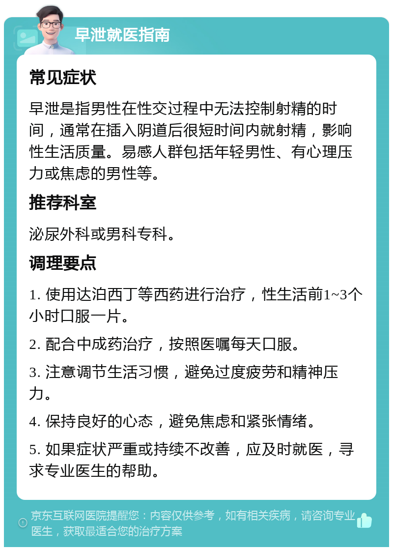 早泄就医指南 常见症状 早泄是指男性在性交过程中无法控制射精的时间，通常在插入阴道后很短时间内就射精，影响性生活质量。易感人群包括年轻男性、有心理压力或焦虑的男性等。 推荐科室 泌尿外科或男科专科。 调理要点 1. 使用达泊西丁等西药进行治疗，性生活前1~3个小时口服一片。 2. 配合中成药治疗，按照医嘱每天口服。 3. 注意调节生活习惯，避免过度疲劳和精神压力。 4. 保持良好的心态，避免焦虑和紧张情绪。 5. 如果症状严重或持续不改善，应及时就医，寻求专业医生的帮助。