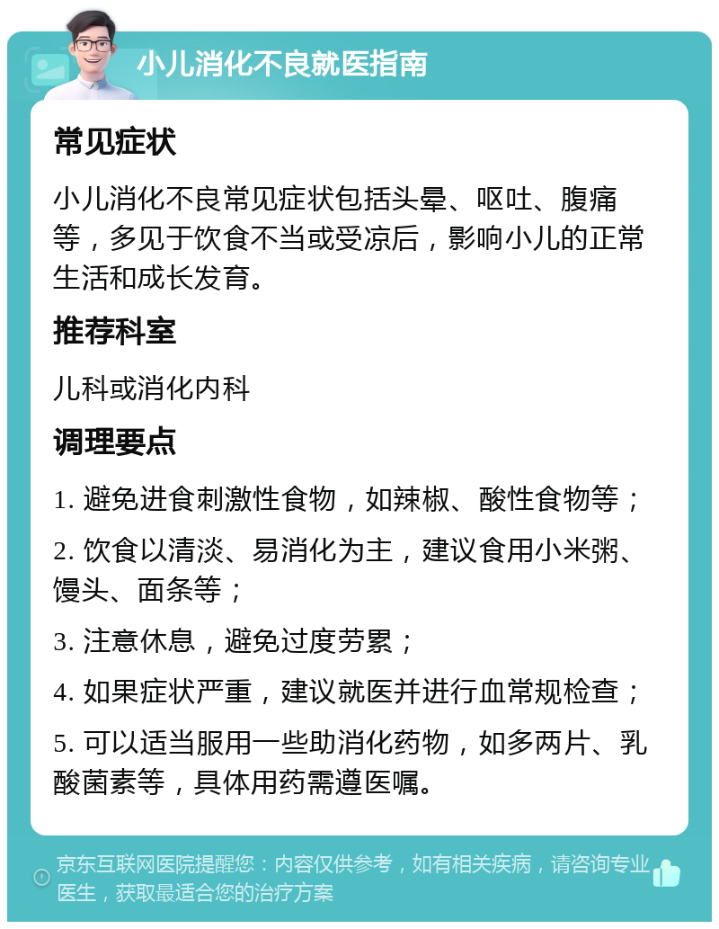 小儿消化不良就医指南 常见症状 小儿消化不良常见症状包括头晕、呕吐、腹痛等，多见于饮食不当或受凉后，影响小儿的正常生活和成长发育。 推荐科室 儿科或消化内科 调理要点 1. 避免进食刺激性食物，如辣椒、酸性食物等； 2. 饮食以清淡、易消化为主，建议食用小米粥、馒头、面条等； 3. 注意休息，避免过度劳累； 4. 如果症状严重，建议就医并进行血常规检查； 5. 可以适当服用一些助消化药物，如多两片、乳酸菌素等，具体用药需遵医嘱。