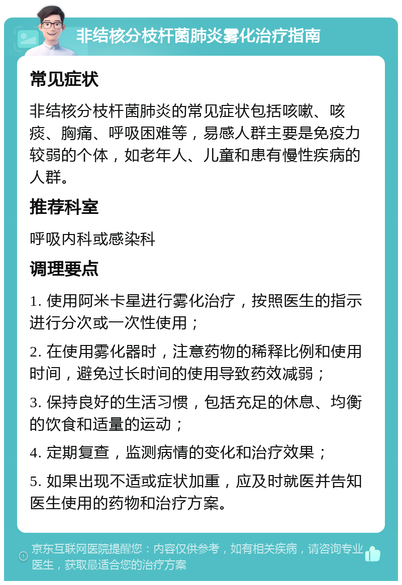 非结核分枝杆菌肺炎雾化治疗指南 常见症状 非结核分枝杆菌肺炎的常见症状包括咳嗽、咳痰、胸痛、呼吸困难等，易感人群主要是免疫力较弱的个体，如老年人、儿童和患有慢性疾病的人群。 推荐科室 呼吸内科或感染科 调理要点 1. 使用阿米卡星进行雾化治疗，按照医生的指示进行分次或一次性使用； 2. 在使用雾化器时，注意药物的稀释比例和使用时间，避免过长时间的使用导致药效减弱； 3. 保持良好的生活习惯，包括充足的休息、均衡的饮食和适量的运动； 4. 定期复查，监测病情的变化和治疗效果； 5. 如果出现不适或症状加重，应及时就医并告知医生使用的药物和治疗方案。