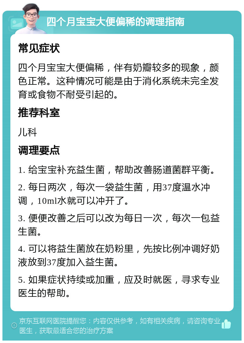 四个月宝宝大便偏稀的调理指南 常见症状 四个月宝宝大便偏稀，伴有奶瓣较多的现象，颜色正常。这种情况可能是由于消化系统未完全发育或食物不耐受引起的。 推荐科室 儿科 调理要点 1. 给宝宝补充益生菌，帮助改善肠道菌群平衡。 2. 每日两次，每次一袋益生菌，用37度温水冲调，10ml水就可以冲开了。 3. 便便改善之后可以改为每日一次，每次一包益生菌。 4. 可以将益生菌放在奶粉里，先按比例冲调好奶液放到37度加入益生菌。 5. 如果症状持续或加重，应及时就医，寻求专业医生的帮助。