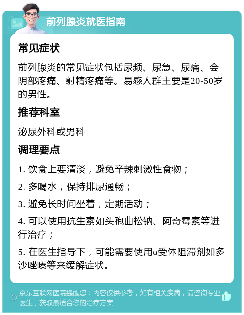 前列腺炎就医指南 常见症状 前列腺炎的常见症状包括尿频、尿急、尿痛、会阴部疼痛、射精疼痛等。易感人群主要是20-50岁的男性。 推荐科室 泌尿外科或男科 调理要点 1. 饮食上要清淡，避免辛辣刺激性食物； 2. 多喝水，保持排尿通畅； 3. 避免长时间坐着，定期活动； 4. 可以使用抗生素如头孢曲松钠、阿奇霉素等进行治疗； 5. 在医生指导下，可能需要使用α受体阻滞剂如多沙唑嗪等来缓解症状。