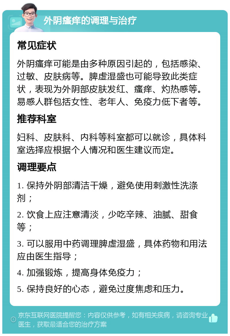 外阴瘙痒的调理与治疗 常见症状 外阴瘙痒可能是由多种原因引起的，包括感染、过敏、皮肤病等。脾虚湿盛也可能导致此类症状，表现为外阴部皮肤发红、瘙痒、灼热感等。易感人群包括女性、老年人、免疫力低下者等。 推荐科室 妇科、皮肤科、内科等科室都可以就诊，具体科室选择应根据个人情况和医生建议而定。 调理要点 1. 保持外阴部清洁干燥，避免使用刺激性洗涤剂； 2. 饮食上应注意清淡，少吃辛辣、油腻、甜食等； 3. 可以服用中药调理脾虚湿盛，具体药物和用法应由医生指导； 4. 加强锻炼，提高身体免疫力； 5. 保持良好的心态，避免过度焦虑和压力。