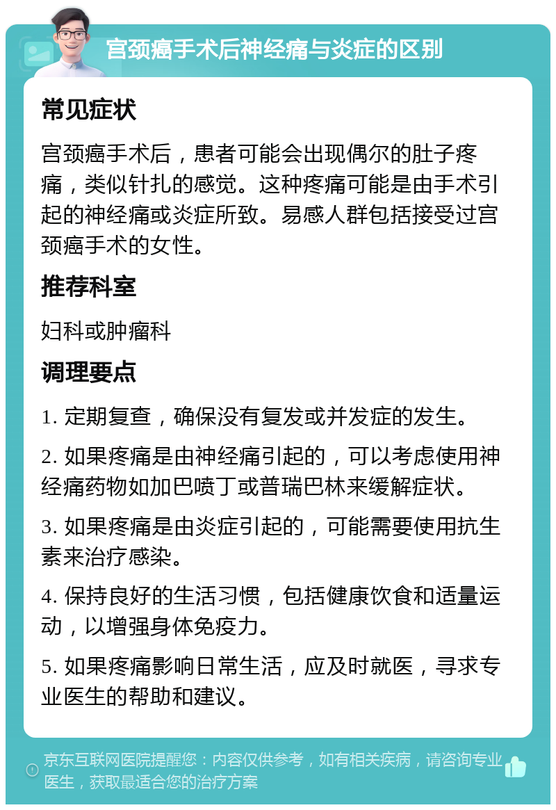 宫颈癌手术后神经痛与炎症的区别 常见症状 宫颈癌手术后，患者可能会出现偶尔的肚子疼痛，类似针扎的感觉。这种疼痛可能是由手术引起的神经痛或炎症所致。易感人群包括接受过宫颈癌手术的女性。 推荐科室 妇科或肿瘤科 调理要点 1. 定期复查，确保没有复发或并发症的发生。 2. 如果疼痛是由神经痛引起的，可以考虑使用神经痛药物如加巴喷丁或普瑞巴林来缓解症状。 3. 如果疼痛是由炎症引起的，可能需要使用抗生素来治疗感染。 4. 保持良好的生活习惯，包括健康饮食和适量运动，以增强身体免疫力。 5. 如果疼痛影响日常生活，应及时就医，寻求专业医生的帮助和建议。