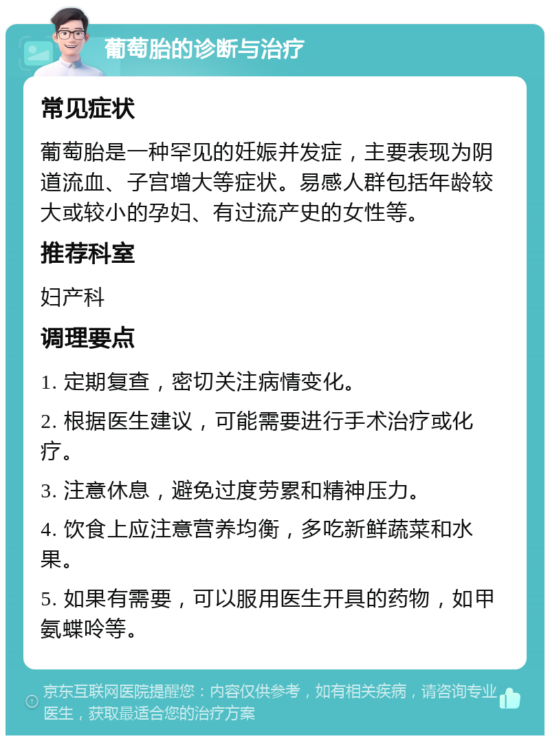 葡萄胎的诊断与治疗 常见症状 葡萄胎是一种罕见的妊娠并发症，主要表现为阴道流血、子宫增大等症状。易感人群包括年龄较大或较小的孕妇、有过流产史的女性等。 推荐科室 妇产科 调理要点 1. 定期复查，密切关注病情变化。 2. 根据医生建议，可能需要进行手术治疗或化疗。 3. 注意休息，避免过度劳累和精神压力。 4. 饮食上应注意营养均衡，多吃新鲜蔬菜和水果。 5. 如果有需要，可以服用医生开具的药物，如甲氨蝶呤等。