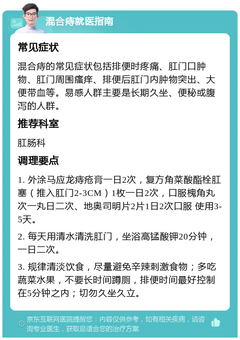 混合痔就医指南 常见症状 混合痔的常见症状包括排便时疼痛、肛门口肿物、肛门周围瘙痒、排便后肛门内肿物突出、大便带血等。易感人群主要是长期久坐、便秘或腹泻的人群。 推荐科室 肛肠科 调理要点 1. 外涂马应龙痔疮膏一日2次，复方角菜酸酯栓肛塞（推入肛门2-3CM）1枚一日2次，口服槐角丸次一丸日二次、地奥司明片2片1日2次口服 使用3-5天。 2. 每天用清水清洗肛门，坐浴高锰酸钾20分钟，一日二次。 3. 规律清淡饮食，尽量避免辛辣刺激食物；多吃蔬菜水果，不要长时间蹲厕，排便时间最好控制在5分钟之内；切勿久坐久立。