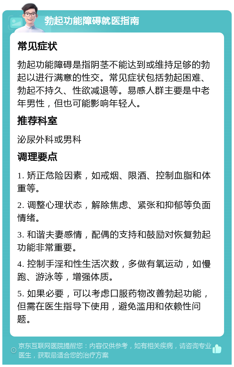 勃起功能障碍就医指南 常见症状 勃起功能障碍是指阴茎不能达到或维持足够的勃起以进行满意的性交。常见症状包括勃起困难、勃起不持久、性欲减退等。易感人群主要是中老年男性，但也可能影响年轻人。 推荐科室 泌尿外科或男科 调理要点 1. 矫正危险因素，如戒烟、限酒、控制血脂和体重等。 2. 调整心理状态，解除焦虑、紧张和抑郁等负面情绪。 3. 和谐夫妻感情，配偶的支持和鼓励对恢复勃起功能非常重要。 4. 控制手淫和性生活次数，多做有氧运动，如慢跑、游泳等，增强体质。 5. 如果必要，可以考虑口服药物改善勃起功能，但需在医生指导下使用，避免滥用和依赖性问题。