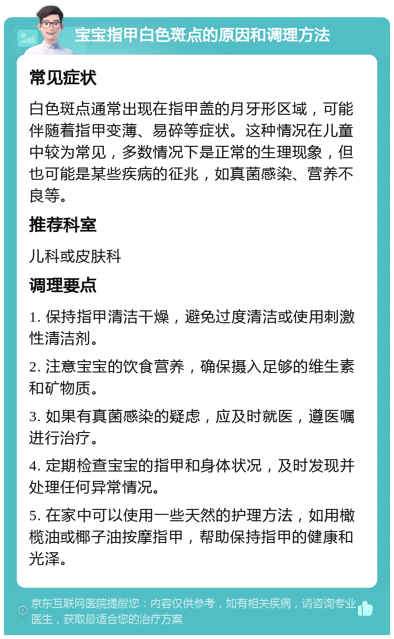 宝宝指甲白色斑点的原因和调理方法 常见症状 白色斑点通常出现在指甲盖的月牙形区域，可能伴随着指甲变薄、易碎等症状。这种情况在儿童中较为常见，多数情况下是正常的生理现象，但也可能是某些疾病的征兆，如真菌感染、营养不良等。 推荐科室 儿科或皮肤科 调理要点 1. 保持指甲清洁干燥，避免过度清洁或使用刺激性清洁剂。 2. 注意宝宝的饮食营养，确保摄入足够的维生素和矿物质。 3. 如果有真菌感染的疑虑，应及时就医，遵医嘱进行治疗。 4. 定期检查宝宝的指甲和身体状况，及时发现并处理任何异常情况。 5. 在家中可以使用一些天然的护理方法，如用橄榄油或椰子油按摩指甲，帮助保持指甲的健康和光泽。