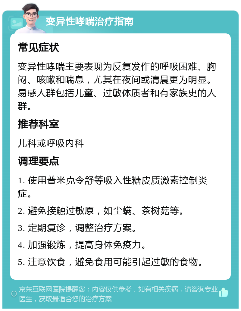 变异性哮喘治疗指南 常见症状 变异性哮喘主要表现为反复发作的呼吸困难、胸闷、咳嗽和喘息，尤其在夜间或清晨更为明显。易感人群包括儿童、过敏体质者和有家族史的人群。 推荐科室 儿科或呼吸内科 调理要点 1. 使用普米克令舒等吸入性糖皮质激素控制炎症。 2. 避免接触过敏原，如尘螨、茶树菇等。 3. 定期复诊，调整治疗方案。 4. 加强锻炼，提高身体免疫力。 5. 注意饮食，避免食用可能引起过敏的食物。