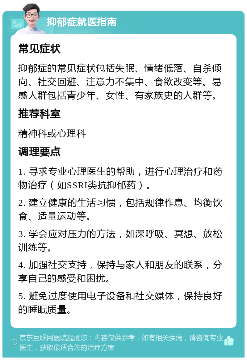 抑郁症就医指南 常见症状 抑郁症的常见症状包括失眠、情绪低落、自杀倾向、社交回避、注意力不集中、食欲改变等。易感人群包括青少年、女性、有家族史的人群等。 推荐科室 精神科或心理科 调理要点 1. 寻求专业心理医生的帮助，进行心理治疗和药物治疗（如SSRI类抗抑郁药）。 2. 建立健康的生活习惯，包括规律作息、均衡饮食、适量运动等。 3. 学会应对压力的方法，如深呼吸、冥想、放松训练等。 4. 加强社交支持，保持与家人和朋友的联系，分享自己的感受和困扰。 5. 避免过度使用电子设备和社交媒体，保持良好的睡眠质量。