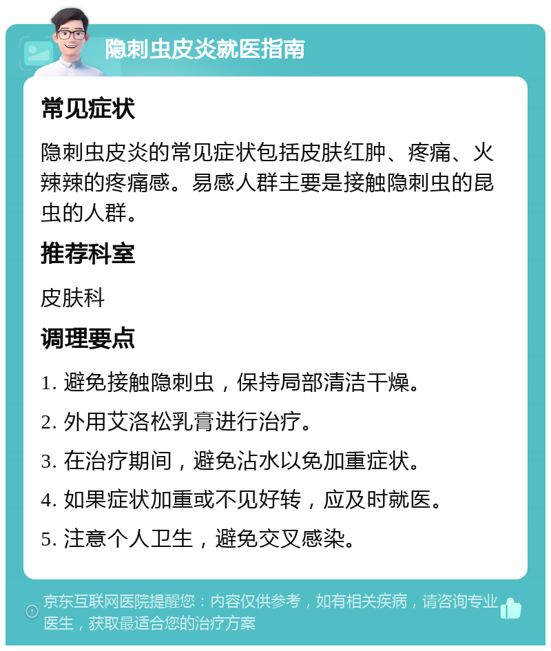 隐刺虫皮炎就医指南 常见症状 隐刺虫皮炎的常见症状包括皮肤红肿、疼痛、火辣辣的疼痛感。易感人群主要是接触隐刺虫的昆虫的人群。 推荐科室 皮肤科 调理要点 1. 避免接触隐刺虫，保持局部清洁干燥。 2. 外用艾洛松乳膏进行治疗。 3. 在治疗期间，避免沾水以免加重症状。 4. 如果症状加重或不见好转，应及时就医。 5. 注意个人卫生，避免交叉感染。