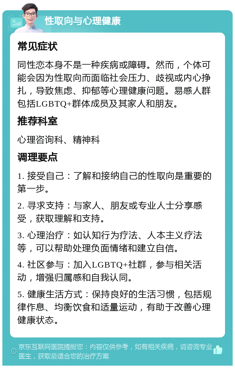 性取向与心理健康 常见症状 同性恋本身不是一种疾病或障碍。然而，个体可能会因为性取向而面临社会压力、歧视或内心挣扎，导致焦虑、抑郁等心理健康问题。易感人群包括LGBTQ+群体成员及其家人和朋友。 推荐科室 心理咨询科、精神科 调理要点 1. 接受自己：了解和接纳自己的性取向是重要的第一步。 2. 寻求支持：与家人、朋友或专业人士分享感受，获取理解和支持。 3. 心理治疗：如认知行为疗法、人本主义疗法等，可以帮助处理负面情绪和建立自信。 4. 社区参与：加入LGBTQ+社群，参与相关活动，增强归属感和自我认同。 5. 健康生活方式：保持良好的生活习惯，包括规律作息、均衡饮食和适量运动，有助于改善心理健康状态。