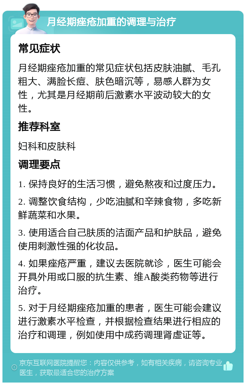 月经期痤疮加重的调理与治疗 常见症状 月经期痤疮加重的常见症状包括皮肤油腻、毛孔粗大、满脸长痘、肤色暗沉等，易感人群为女性，尤其是月经期前后激素水平波动较大的女性。 推荐科室 妇科和皮肤科 调理要点 1. 保持良好的生活习惯，避免熬夜和过度压力。 2. 调整饮食结构，少吃油腻和辛辣食物，多吃新鲜蔬菜和水果。 3. 使用适合自己肤质的洁面产品和护肤品，避免使用刺激性强的化妆品。 4. 如果痤疮严重，建议去医院就诊，医生可能会开具外用或口服的抗生素、维A酸类药物等进行治疗。 5. 对于月经期痤疮加重的患者，医生可能会建议进行激素水平检查，并根据检查结果进行相应的治疗和调理，例如使用中成药调理肾虚证等。